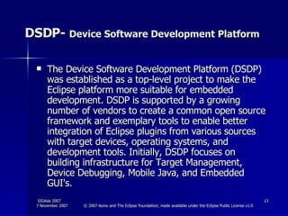DSDP-  Device Software Development Platform The Device Software Development Platform (DSDP) was established as a top-level project to make the Eclipse platform more suitable for embedded development. DSDP is supported by a growing number of vendors to create a common open source framework and exemplary tools to enable better integration of Eclipse plugins from various sources with target devices, operating systems, and development tools. Initially, DSDP focuses on building infrastructure for Target Management, Device Debugging, Mobile Java, and Embedded GUI's.  