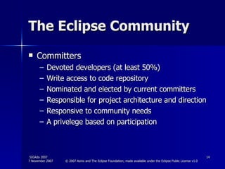 The Eclipse Community Committers Devoted developers (at least 50%) Write access to code repository Nominated and elected by current committers Responsible for project architecture and direction Responsive to community needs A privelege based on participation 