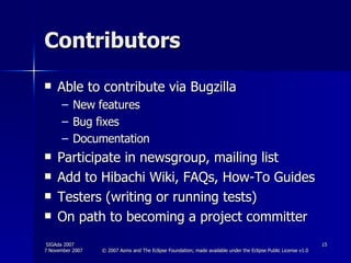 Contributors Able to contribute via Bugzilla New features Bug fixes Documentation Participate in newsgroup, mailing list Add to Hibachi Wiki, FAQs, How-To Guides Testers (writing or running tests) On path to becoming a project committer 