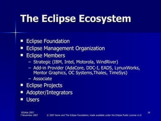 The Eclipse Ecosystem Eclipse Foundation Eclipse Management Organization Eclipse Members Strategic (IBM, Intel, Motorola, WindRiver) Add-in Provider (AdaCore, DDC-I, EADS, LynuxWorks, Mentor Graphics, OC Systems,Thales, TimeSys) Associate  Eclipse Projects Adopter/Integrators Users 