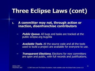 Three Eclipse Laws (cont) A committer may not, through action or inaction, disenfranchise contributors  Public Queue.  All bugs and tasks are tracked at the public eclipse.org bugzilla Available Tools.  All the source code and all the tools used to build a project are available for everyone to use. Transparent Elections.  Elections for new committers are open and public, with full records and justifications.  