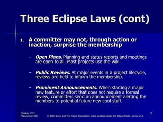 Three Eclipse Laws (cont) A committer may not, through action or inaction, surprise the membership  Open Plans.  Planning and status reports and meetings are open to all. Most projects use the wiki. Public Reviews.  At major events in a project lifecycle,  reviews  are held to inform the membership.  Prominent Announcements.  When starting a major new feature or effort that does not require a formal review, committers send an announcement alerting the members to potential future new cool stuff.  