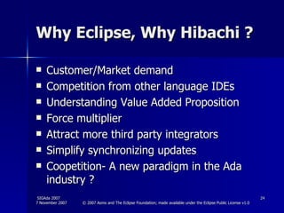 Why Eclipse, Why Hibachi ? Customer/Market demand Competition from other language IDEs Understanding Value Added Proposition Force multiplier Attract more third party integrators Simplify synchronizing updates Coopetition- A new paradigm in the Ada industry ? 