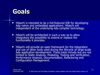 Goals Hibachi is intended to be a full-featured IDE for developing Ada native and embedded applications. Hibachi will  independent of the underlying Ada compiler technology. Hibachi will be architected in such a way as to allow integrators the possibility to extend or replace the functionality it provides.  Hibachi will provide an open framework for the integration and use of other tools used during the lifecycle of large-scale Ada application development. These tools include but are not limited to Static Analysis, Modeling, Testing and Verification, Performance Analysis, Documentation, Refactoring and Configuration Management.  