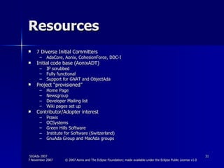 Resources 7 Diverse Initial Committers AdaCore, Aonix, CohesionForce, DDC-I Initial code base (AonixADT) IP scrubbed Fully functional Support for GNAT and ObjectAda Project “provisioned” Home Page  Newsgroup Developer Mailing list Wiki pages set up Contributor/Adopter interest Praxis OCSystems Green Hills Software Institute for Software (Switzerland) GnuAda Group and MacAda groups 
