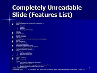 Completely Unreadable Slide (Features List) Perspectives Views (AdaNavigator, Ada Configurations, Disassembly,…) Builder Managed Standard Automatic MultiLanguage/MultiProject Wizards Toolchains Update Manager Language completion Structure highlighting Code assist Formatting (syntactic, semantic, indentation, comment toggling) Launcher Ada Configurations Navigator (file system) Outline (package exploreer Ada Navigator (Navigator + Outline) Searchable Help, Dynamiuc Help, Cheat Sheats Compare (local history, other files) CMS (CVS, Subversion, Clearcase, …) Search File (String matching) Ada (Semantic searching) Reference (Where used) Bookmarks Problems (navigation) Tasks Update management Debugger Task inspection (stack, locals, suspend/kill) Attach to running process Variable/expression/memory/register inspection and modification Breakpoints (conditional, disable, action on break) Multilanguage 