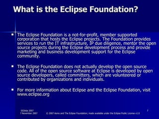 What is the Eclipse Foundation? The Eclipse Foundation is a not-for-profit, member supported corporation that hosts the Eclipse projects. The Foundation provides services to run the IT infrastructure, IP due diligence, mentor the open source projects during the Eclipse development process and provide marketing and business development support for the Eclipse community. The Eclipse Foundation does not actually develop the open source code. All of the open source software at Eclipse is developed by open source developers, called committers, which are volunteered or contributed by organizations and individuals. For more information about Eclipse and the Eclipse Foundation, visit www.eclipse.org 