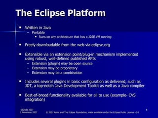 The Eclipse Platform Written in Java Portable  Runs on any architecture that has a J2SE VM running Freely downloadable from the web via eclipse.org Extensible via an extension point/plug-in mechanism implemented using robust, well-defined published APIs Extension (plugin) may be open source Extension may be proprietary Extension may be a combination Includes several plugins in basic configuration as delivered, such as JDT, a top-notch Java Development Toolkit as well as a Java compiler  Best-of-breed functionality available for all to use (example- CVS integration) 