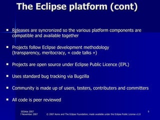 The Eclipse platform (cont) Releases are syncronized so the various platform components are compatible and available together Projects follow Eclipse development methodology (transparency, meritocracy, « code talks ») Projects are open source under Eclipse Public Licence (EPL) Uses standard bug tracking via Bugzilla Community is made up of users, testers, contributers and committers  All code is peer reviewed 