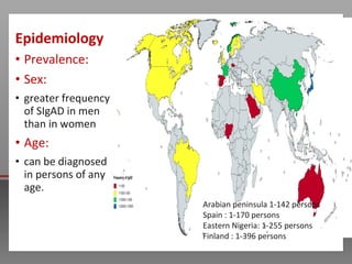 Epidemiology
• Prevalence:
• Sex:
• greater frequency
of SIgAD in men
than in women
• Age:
• can be diagnosed
in persons of any
age.
Arabian peninsula 1-142 persons
Spain : 1-170 persons
Eastern Nigeria: 1-255 persons
Finland : 1-396 persons
 