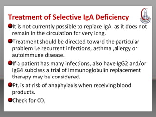 Treatment of Selective IgA Deficiency
It is not currently possible to replace IgA as it does not
remain in the circulation for very long.
Treatment should be directed toward the particular
problem i.e recurrent infections, asthma ,allergy or
autoimmune disease.
If a patient has many infections, also have IgG2 and/or
IgG4 subclass a trial of immunoglobulin replacement
therapy may be considered.
Pt. is at risk of anaphylaxis when receiving blood
products.
Check for CD.
 