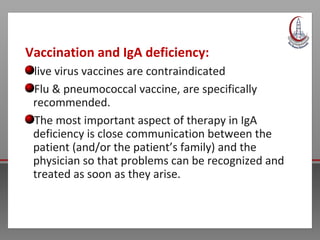 Vaccination and IgA deficiency:
live virus vaccines are contraindicated
Flu & pneumococcal vaccine, are specifically
recommended.
The most important aspect of therapy in IgA
deficiency is close communication between the
patient (and/or the patient’s family) and the
physician so that problems can be recognized and
treated as soon as they arise.
 