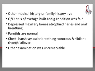 • Other medical history or family history :-ve
• O/E: pt is of average built and g condition was fair
• Depressed maxillary bones atrophied naries and oral
breathing
• Parotids are normal
• Chest: harsh vesicular breathing sonorous & sibilant
rhonchi allover.
• Other examination was unremarkable
 
