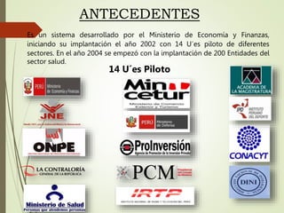 Es un sistema desarrollado por el Ministerio de Economía y Finanzas,
iniciando su implantación el año 2002 con 14 U´es piloto de diferentes
sectores. En el año 2004 se empezó con la implantación de 200 Entidades del
sector salud.
ANTECEDENTES
14 U´es Piloto
 