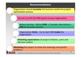 Recommendations
Organization should translate the business world into project
specification process

    Do not try to fit the IDM system to your organization

        Before starting – define SOW -> Consider alternatives->
        POC for business process

        Organization limits – try to start IDM inside the
        organization

    Matching expectations of project initiators, users and
    decision makers

Marketing the project to show the meanings and painful
problems
                                                                                                                          26
    Sigal Russin’s work Copyright 2012 @STKI Do not remove source or attribution from any graphic or portion of graphic
 