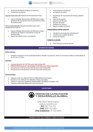 CENTRO DE CAPACITACIÓN Y DESARROLLO GLOBAL| JR. RISSO 246 PISO 201 LINCE -PERÚ
• Generación de Órdenes de Bienes y/o Servicios.
• Compromiso de órdenes.
Segunda Interfaz SIGA-SIAF migraciones de Compromiso Anual.
• Ingreso al Módulo Administrativo del SIAF para la carga y
aprobación de “Compromiso Anual” provenientes a través
de interfaces SIGA.
Tercera Interfaz SIGA-SIAF migración de órdenes para su pre-
compromiso en el SIAF-SP
• Ingreso al Módulo Administrativo del SIAF para la carga y
aprobación de “Órdenes” provenientes a través de
interfaces SIGA.
• Reporte de órdenes y envío a proveedores.
• Stock de bienes en el almacén.
• Actualización de saldos.
• Visualización de movimientos de entrada y salida de
bienes.
• Selección de reportes:
• Existencias de Almacén.
• Resumen de kardex
• Estadística de consumo
• Reporte contable de almacén
TRANSFERENCIA ENTRE ALMACÉN
• Transferencia de stock entre sub-almacenes
• Transferencias contables de bienes.
• Emisión de reportes.
CIERRE DE ALMACÉN
• Cierre mensual y anual de almacén.
INFORMACIÓN GENERAL
Fecha y Horario:
• Programa se dictará en el mes de Octubre del 2016, miércoles 19, jueves 20, viernes 21 de 6:30 pm a 9:00 pm y el día sábado 22
de 9:15 am a 12:15pm.
Inversión:
• Inversión Normal es de S/.477.00 nuevos soles (incluye IGV).
• PRONTO PAGO (hasta el 17 de Octubre) S/.447.00 nuevos soles (incluye IGV).
• Descuento de 3 a más personas S/.427.00 nuevos soles (incluye IGV).
• Descuento de 6 a más personas S/.397.00 nuevos soles (incluye IGV).
Formas de Pago:
• Depósito en Cta. Cte. (Soles) Nº 00-015-013982 del Banco de la Nación.
• Depósito en Cta. (Soles) Nº 193-1945239-0-77 Banco de Crédito.
• Cheques a nombre de: CENTRO DE CAPACITACIÓN Y DESARROLLO GLOBAL. E.I.R.L.
• Tarjeta de crédito VISA, MasterCard o American Express.
CONTÁCTANOS
TAMBIÉN PUEDE SOLICITARNOS CURSOS IN-HOUSE
 