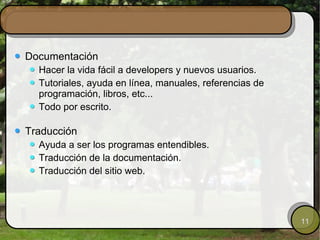 Documentación Hacer la vida fácil a developers y nuevos usuarios. Tutoriales, ayuda en línea, manuales, referencias de programación, libros, etc... Todo por escrito. Traducción Ayuda a ser los programas entendibles. Traducción de la documentación. Traducción del sitio web. 