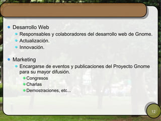 Desarrollo Web Responsables y colaboradores del desarrollo web de Gnome. Actualización. Innovación. Marketing Encargarse de eventos y publicaciones del Proyecto Gnome para su mayor difusión. Congresos Charlas Demostraciones, etc... 