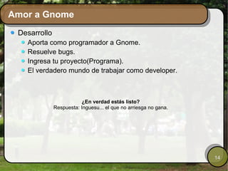 Amor a Gnome Desarrollo Aporta como programador a Gnome. Resuelve bugs. Ingresa tu proyecto(Programa). El verdadero mundo de trabajar como developer. ¿En verdad estás listo? Respuesta: Inguesu... el que no arriesga no gana. 