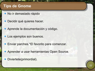 Tips de Gnome No ir demasiado rápido Decidir qué quieres hacer. Aprende la documentación y código. Los ejemplos son buenos. Enviar parches.*El favorito para comenzar. Aprender a usar herramientas Open Source. Diviertete(primordial). 