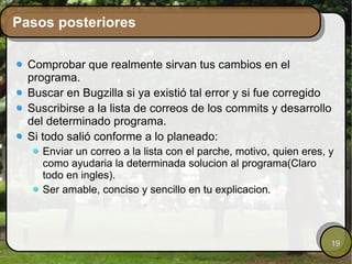 Pasos posteriores Comprobar que realmente sirvan tus cambios en el programa. Buscar en Bugzilla si ya existió tal error y si fue corregido Suscribirse a la lista de correos de los commits y desarrollo del determinado programa. Si todo salió conforme a lo planeado: Enviar un correo a la lista con el parche, motivo, quien eres, y como ayudaria la determinada solucion al programa(Claro todo en ingles). Ser amable, conciso y sencillo en tu explicacion. 