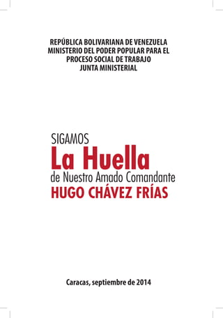 REPÚBLICA BOLIVARIANA DEVENEZUELA
MINISTERIO DEL PODER POPULAR PARA EL
PROCESO SOCIAL DETRABAJO
JUNTA MINISTERIAL
Caracas,septiembre de 2014
SIGAMOS
La Huellade Nuestro Amado Comandante
HUGO CHÁVEZ FRÍAS
 