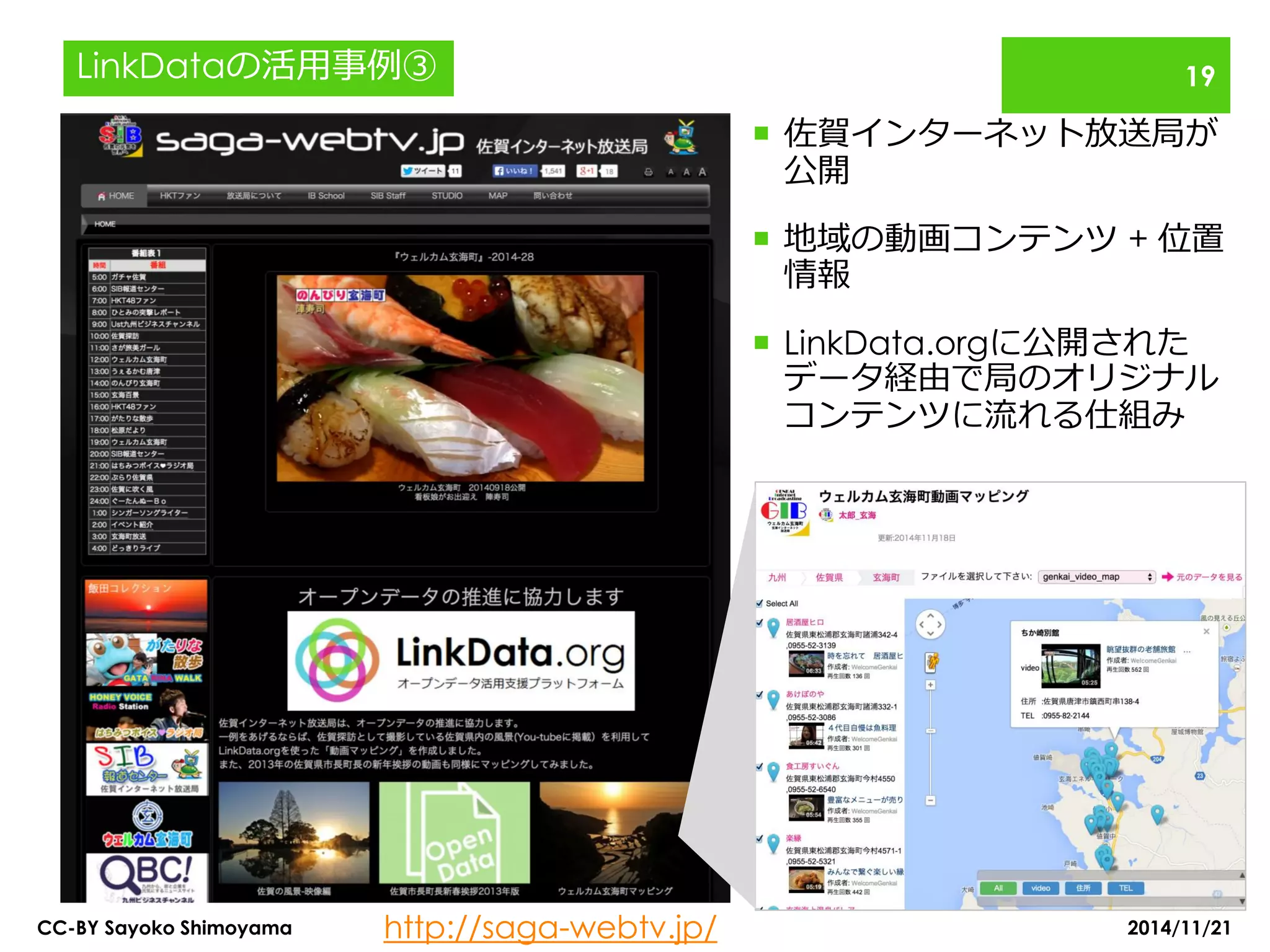 佐賀インターネット放送局が 公開 
地域の動画コンテンツ + 位置 情報 
LinkData.orgに公開された データ経由で局のオリジナル コンテンツに流れる仕組み 
http://saga-webtv.jp/ 
2014/11/21 
CC-BY Sayoko Shimoyama 
19 
LinkDataの活用事例③  