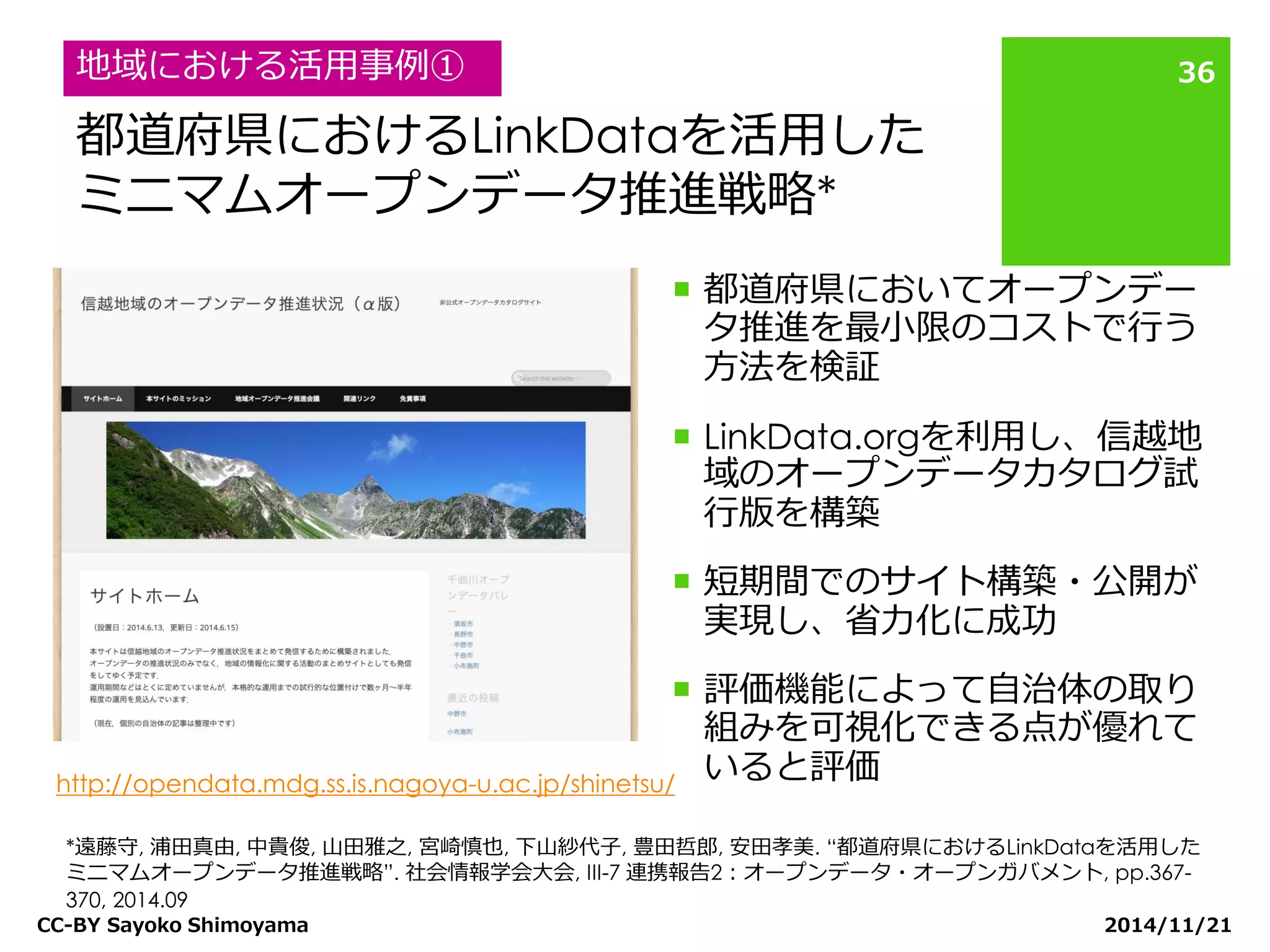 都道府県におけるLinkDataを活用した ミニマムオープンデータ推進戦略* 
都道府県においてオープンデー タ推進を最小限のコストで行う 方法を検証 
LinkData.orgを利用し、信越地 域のオープンデータカタログ試 行版を構築 
短期間でのサイト構築・公開が 実現し、省力化に成功 
評価機能によって自治体の取り 組みを可視化できる点が優れて いると評価 
2014/11/21 
CC-BY Sayoko Shimoyama 
36 
地域における活用事例① 
*遠藤守, 浦田真由, 中貴俊, 山田雅之, 宮崎慎也, 下山紗代子, 豊田哲郎, 安田孝美. “都道府県におけるLinkDataを活用した ミニマムオープンデータ推進戦略”. 社会情報学会大会, III-7 連携報告2：オープンデータ・オープンガバメント, pp.367- 370, 2014.09 
http://opendata.mdg.ss.is.nagoya-u.ac.jp/shinetsu/  