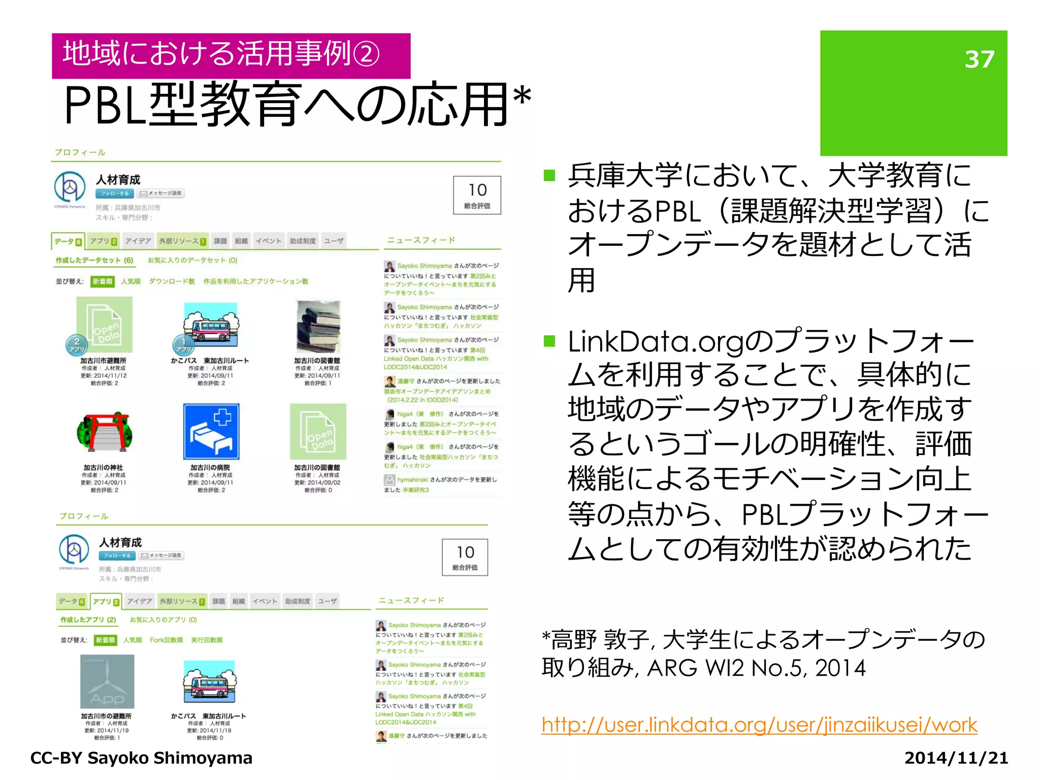 PBL型教育への応用* 
兵庫大学において、大学教育に おけるPBL（課題解決型学習）に オープンデータを題材として活 用 
LinkData.orgのプラットフォー ムを利用することで、具体的に 地域のデータやアプリを作成す るというゴールの明確性、評価 機能によるモチベーション向上 等の点から、PBLプラットフォー ムとしての有効性が認められた 
2014/11/21 
CC-BY Sayoko Shimoyama 
37 
地域における活用事例② 
*高野 敦子, 大学生によるオープンデータの 取り組み, ARG WI2 No.5, 2014 
http://user.linkdata.org/user/jinzaiikusei/work  