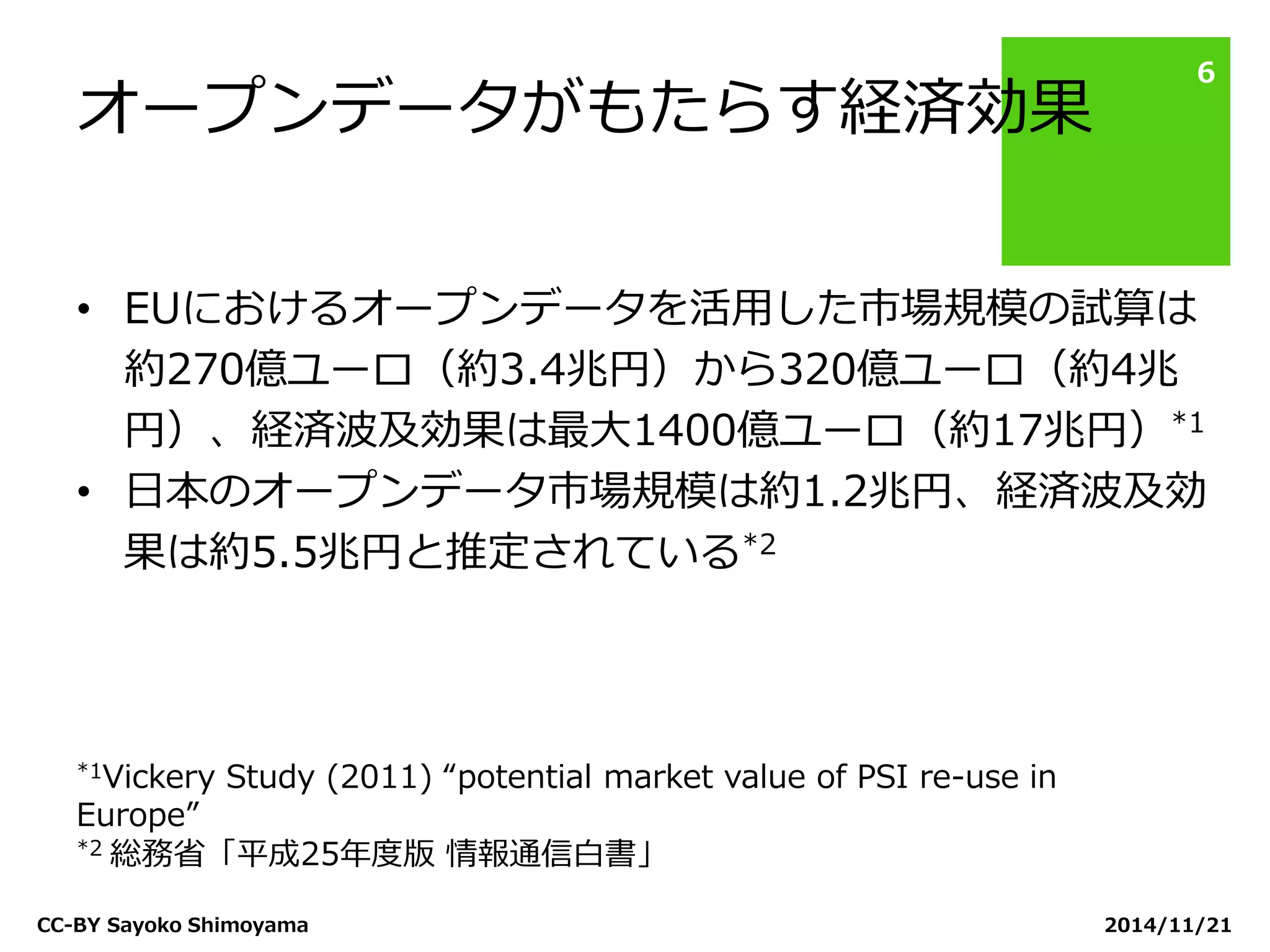 オープンデータがもたらす経済効果 
2014/11/21 
CC-BY Sayoko Shimoyama 
6 
•EUにおけるオープンデータを活用した市場規模の試算は 約270億ユーロ（約3.4兆円）から320億ユーロ（約4兆 円）、経済波及効果は最大1400億ユーロ（約17兆円）*1 
•日本のオープンデータ市場規模は約1.2兆円、経済波及効 果は約5.5兆円と推定されている*2 
*1Vickery Study (2011) “potential market value of PSI re-use in Europe” 
*2 総務省「平成25年度版 情報通信白書」  
