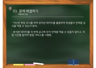 03. 문제 해결하기
해결방안선정
- 지난번 현장 조사를 하며 얻어낸 데이터를 활용하여 학생들이 언제쯤 급
식을 먹을 수 있는지 분석.
- 분석한 데이터를 각 반에 공고해 두어 언제쯤 먹을 수 있을지 알리고, 직
접 시간을 알리며 알림 서비스를 시행함.
 