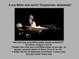 A sua Bíblia está assim? Empoeirada, desbotada? Não creio que a sua Bíblia esteja nessas condições!!!   Se estiver, imagine a sua fé!  Também não creio que a sua Bíblia esteja na sua sala,  há tempos, somente aberta no Salmo 23 ou 91 ou 121.   A Bíblia não nos foi dada para ornamentar  a nossa casa, mas para mudar nossa vida.   