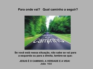 Para onde vai?  Qual caminho a seguir? Se você está nessa situação, não sabe se vai para a esquerda ou para a direita, lembre-se que:   JESUS É O CAMINHO, A VERDADE E A VIDA!     João  14.6 