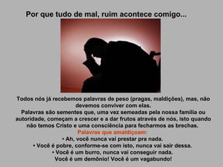 Por que tudo de mal, ruim acontece comigo... Todos nós já recebemos palavras de peso (pragas, maldições), mas, não devemos conviver com elas. Palavras são sementes que, uma vez semeadas pela nossa família ou autoridade, começam a crescer e a dar frutos através de nós, isto quando não temos Cristo e uma consciência para fecharmos as brechas.  Palavras que amaldiçoam:   • Ah, você nunca vai prestar pra nada.  • Você é pobre, conforme-se com isto, nunca vai sair dessa.  • Você é um burro, nunca vai conseguir nada.  Você é um demônio! Você é um vagabundo!   
