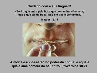 Cuidado com a sua lingua!!! Não é o que entra pela boca que contamina o homem; mas o que sai da boca, isso é o que o contamina. Mateus 15.11 A morte e a vida estão no poder da língua; e aquele que a ame comerá do seu fruto. Provérbios 18.21 