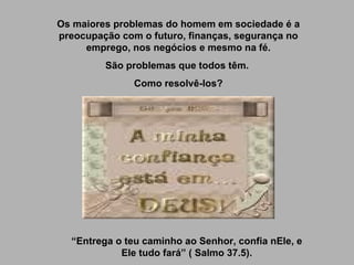 Os maiores problemas do homem em sociedade é a preocupação com o futuro, finanças, segurança no emprego, nos negócios e mesmo na fé. São problemas que todos têm.  Como resolvê-los? “ Entrega o teu caminho ao Senhor, confia nEle, e Ele tudo fará” ( Salmo 37.5). 
