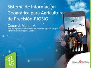 Sistema de Información
Geográfica para Agricultura
de Precisión-RIOSIG
Oscar J. Munar V.
Jefe de Agricultura de Precisión Planta Riopaila, Grupo
Agroindustrial Riopaila Castilla.
 