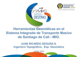 Herramientas Geomáticas en el
Sistema Integrado de Transporte Masivo
de Santiago de Cali - MIO.
JUAN RICARDO SEGURA S.
Ingeniero Topográfico, Esp. Geomática
JUNIO 2016
 