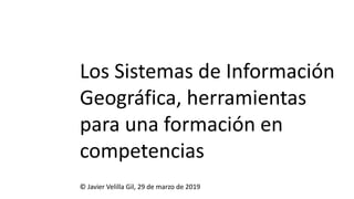 Los Sistemas de Información
Geográfica, herramientas
para una formación en
competencias
© Javier Velilla Gil, 29 de marzo de 2019
 