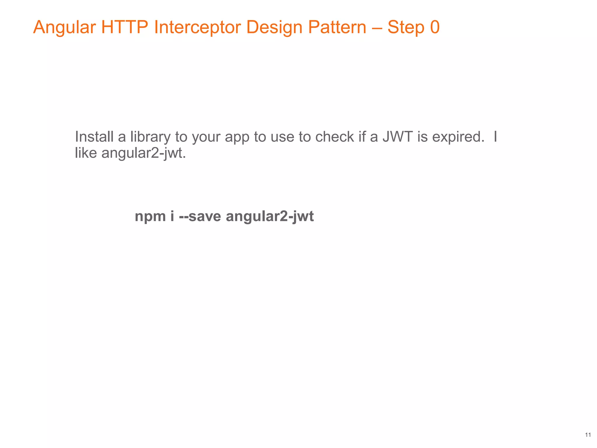 Angular HTTP Interceptor Design Pattern – Step 0
Install a library to your app to use to check if a JWT is expired. I
like angular2-jwt.
npm i --save angular2-jwt
11
 