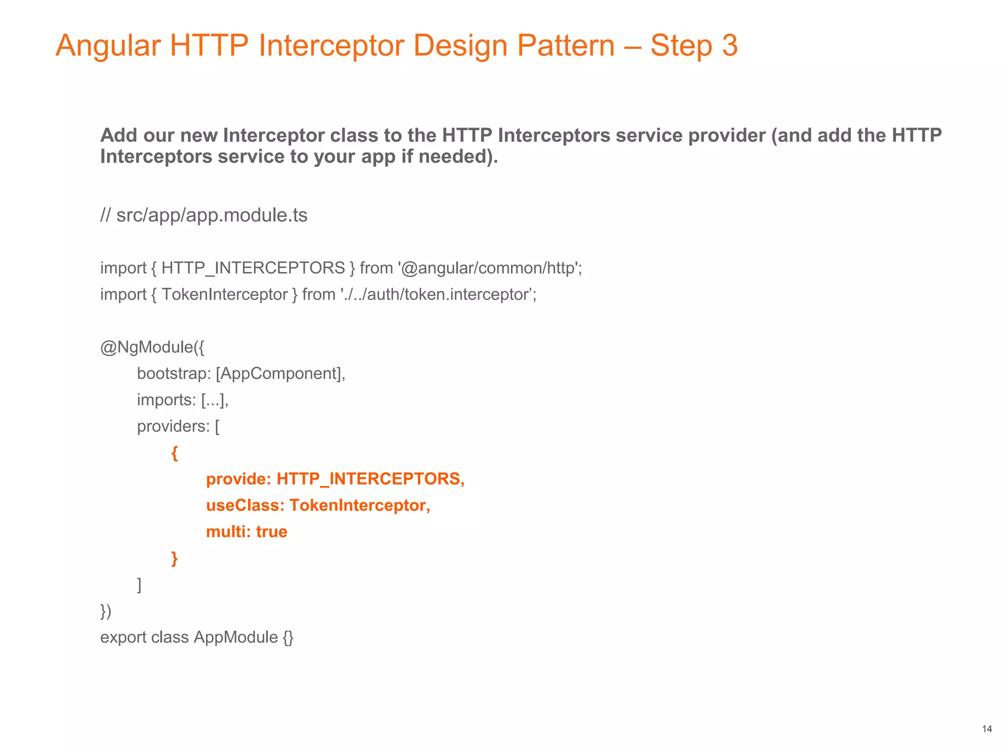 Angular HTTP Interceptor Design Pattern – Step 3
Add our new Interceptor class to the HTTP Interceptors service provider (and add the HTTP
Interceptors service to your app if needed).
// src/app/app.module.ts
import { HTTP_INTERCEPTORS } from '@angular/common/http';
import { TokenInterceptor } from './../auth/token.interceptor’;
@NgModule({
bootstrap: [AppComponent],
imports: [...],
providers: [
{
provide: HTTP_INTERCEPTORS,
useClass: TokenInterceptor,
multi: true
}
]
})
export class AppModule {}
14
 