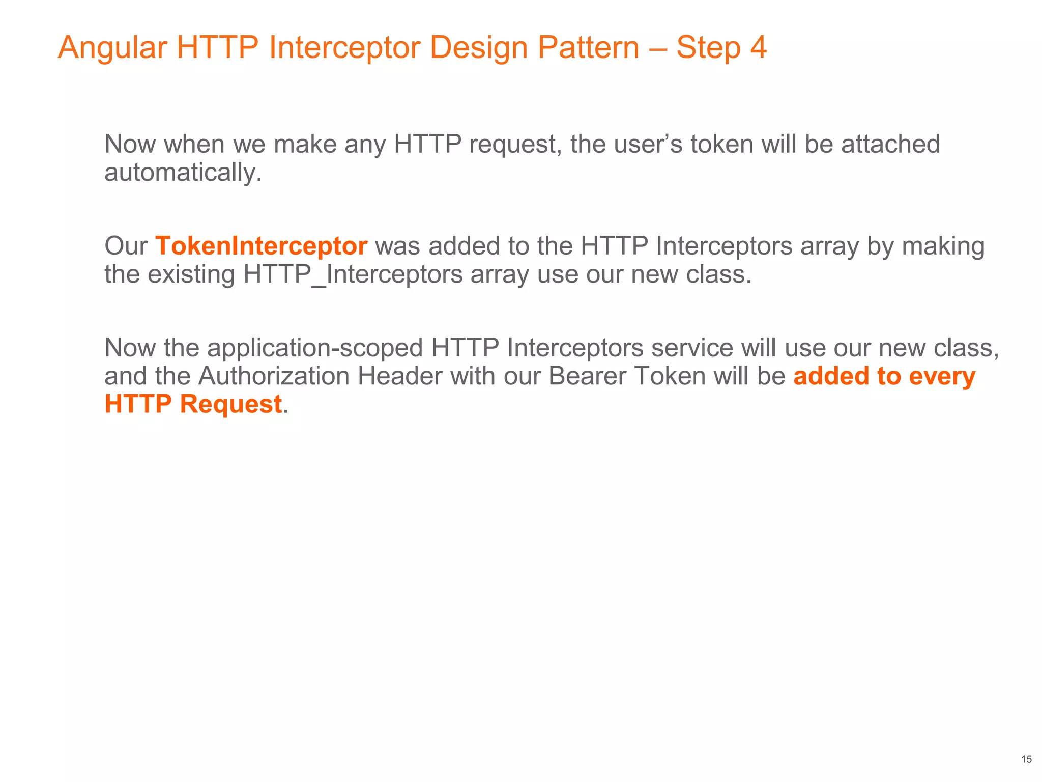 Angular HTTP Interceptor Design Pattern – Step 4
Now when we make any HTTP request, the user’s token will be attached
automatically.
Our TokenInterceptor was added to the HTTP Interceptors array by making
the existing HTTP_Interceptors array use our new class.
Now the application-scoped HTTP Interceptors service will use our new class,
and the Authorization Header with our Bearer Token will be added to every
HTTP Request.
15
 