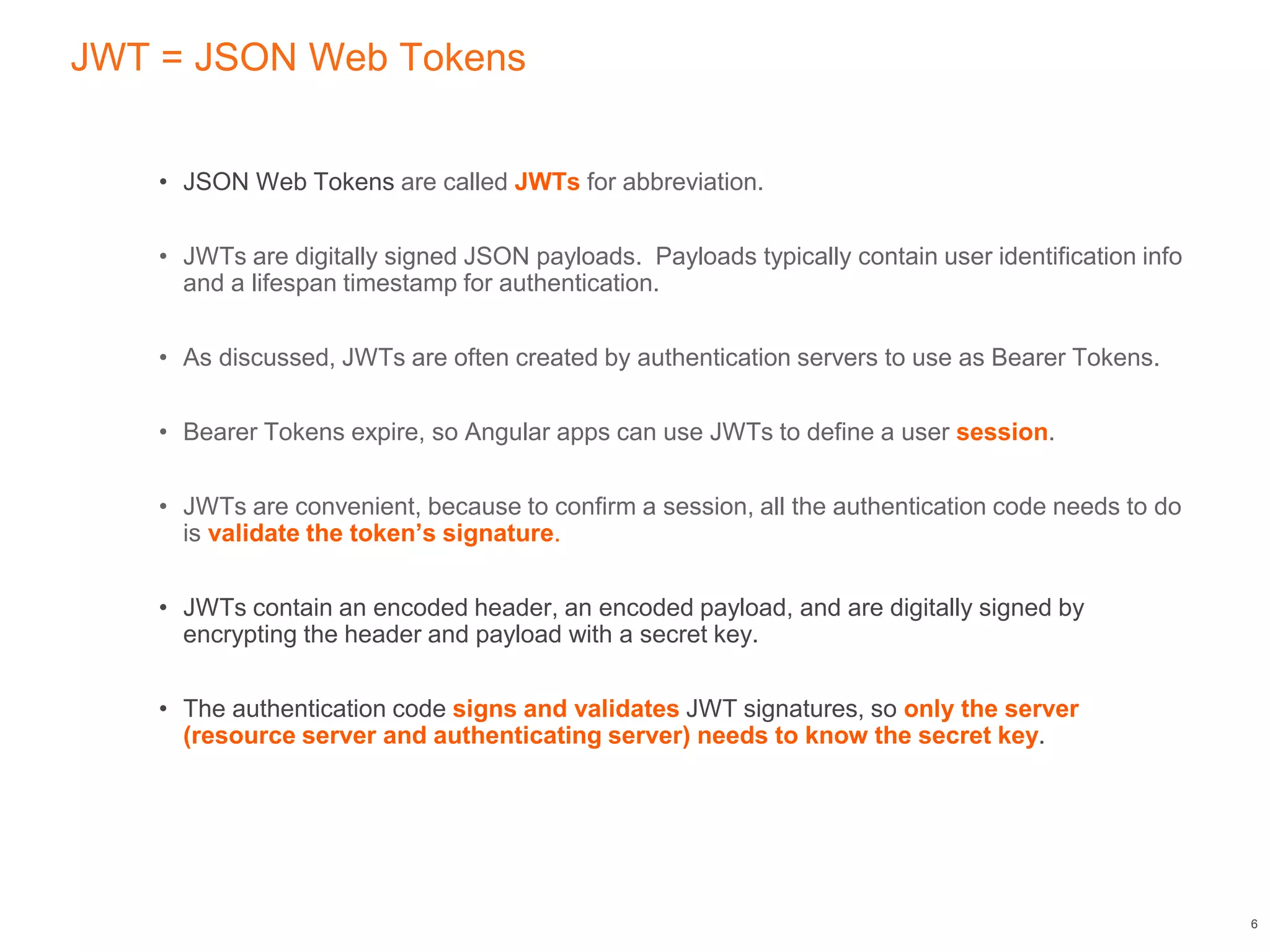JWT = JSON Web Tokens
• JSON Web Tokens are called JWTs for abbreviation.
• JWTs are digitally signed JSON payloads. Payloads typically contain user identification info
and a lifespan timestamp for authentication.
• As discussed, JWTs are often created by authentication servers to use as Bearer Tokens.
• Bearer Tokens expire, so Angular apps can use JWTs to define a user session.
• JWTs are convenient, because to confirm a session, all the authentication code needs to do
is validate the token’s signature.
• JWTs contain an encoded header, an encoded payload, and are digitally signed by
encrypting the header and payload with a secret key.
• The authentication code signs and validates JWT signatures, so only the server
(resource server and authenticating server) needs to know the secret key.
6
 