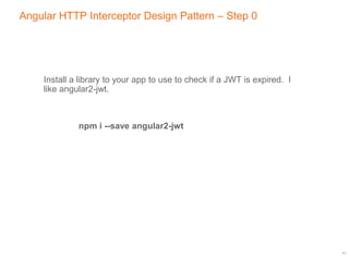 Angular HTTP Interceptor Design Pattern – Step 0
Install a library to your app to use to check if a JWT is expired. I
like angular2-jwt.
npm i --save angular2-jwt
11
 