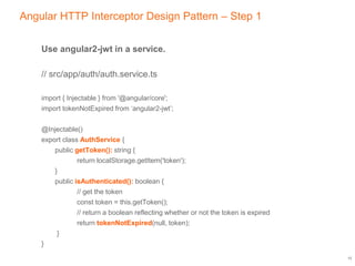 Angular HTTP Interceptor Design Pattern – Step 1
Use angular2-jwt in a service.
// src/app/auth/auth.service.ts
import { Injectable } from '@angular/core';
import tokenNotExpired from ‘angular2-jwt’;
@Injectable()
export class AuthService {
public getToken(): string {
return localStorage.getItem('token');
}
public isAuthenticated(): boolean {
// get the token
const token = this.getToken();
// return a boolean reflecting whether or not the token is expired
return tokenNotExpired(null, token);
}
}
12
 