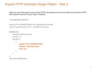 Angular HTTP Interceptor Design Pattern – Step 3
Add our new Interceptor class to the HTTP Interceptors service provider (and add the HTTP
Interceptors service to your app if needed).
// src/app/app.module.ts
import { HTTP_INTERCEPTORS } from '@angular/common/http';
import { TokenInterceptor } from './../auth/token.interceptor’;
@NgModule({
bootstrap: [AppComponent],
imports: [...],
providers: [
{
provide: HTTP_INTERCEPTORS,
useClass: TokenInterceptor,
multi: true
}
]
})
export class AppModule {}
14
 