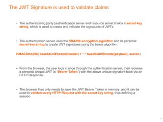 The JWT Signature is used to validate claims
• The authenticating party (authentication server and resource server) holds a secret key
string, which is used to create and validate the signatures of JWTs.
• The authentication server uses the SHA256 encryption algorithm and its personal
secret key string to create JWT signatures using the below algorithm:
HMACSHA256( base64UrlEncode(header) + ".“ base64UrlEncode(payload), secret )
• From the browser, the user logs in once through the authentication server, then receives
a personal unique JWT (a “Bearer Token”) with the above unique signature back via an
HTTP Response.
• The browser then only needs to save the JWT Bearer Token in memory, and it can be
used to validate every HTTP Request with the secret key string, thus defining a
session.
9
 