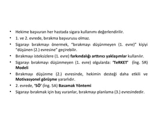 • Hekime başvuran her hastada sigara kullanımı değerlendirilir.
• 1. ve 2. evrede, bırakma başvurusu olmaz.
• Sigarayı bırakmayı önermek, “bırakmayı düşünmeyen (1. evre)” kişiyi
“düşünen (2.) evresine” geçirebilir.
• Bırakmayı isteksizlere (1. evre) farkındalığı arttırıcı yaklaşımlar kullanılır.
• Sigarayı bırakmayı düşünmeyen (1. evre) olgularda: ‘TeRKET’ (İng. 5R)
Modeli
• Bırakmayı düşünme (2.) evresinde, hekimin desteği daha etkili ve
Motivasyonel görüşme yararlıdır.
• 2. evrede, ‘5Ö’ (İng. 5A) Basamak Yöntemi
• Sigarayı bırakmak için baş vuranlar, bırakmayı planlama (3.) evresindedir.
 