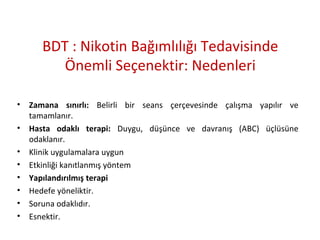BDT : Nikotin Bağımlılığı Tedavisinde
Önemli Seçenektir: Nedenleri
• Zamana sınırlı: Belirli bir seans çerçevesinde çalışma yapılır ve
tamamlanır.
• Hasta odaklı terapi: Duygu, düşünce ve davranış (ABC) üçlüsüne
odaklanır.
• Klinik uygulamalara uygun
• Etkinliği kanıtlanmış yöntem
• Yapılandırılmış terapi
• Hedefe yöneliktir.
• Soruna odaklıdır.
• Esnektir.
 