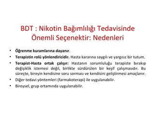 BDT : Nikotin Bağımlılığı Tedavisinde
Önemli Seçenektir: Nedenleri
• Öğrenme kuramlarına dayanır.
• Terapistin rolü yönlendiricidir. Hasta kararına saygılı ve yargısız bir tutum.
• Terapist-Hasta ortak çalışır: Hastanın sorumluluğu terapiste bırakıp
değişiklik istemesi değil, birlikte sürdürülen bir keşif çalışmasıdır. Bu
süreçte, bireyin kendisine soru sorması ve kendisini geliştirmesi amaçlanır.
• Diğer tedavi yöntemleri (farmakoterapi) ile uygulanabilir.
• Bireysel, grup ortamında uygulanabilir.
 
